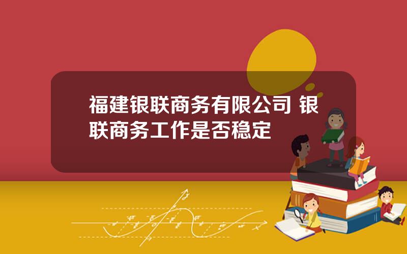 福建银联商务有限公司 银联商务工作是否稳定